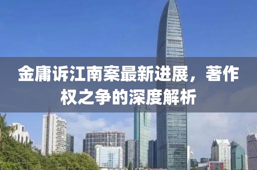 金庸诉江南案最新进展，著作权之争的深度解析