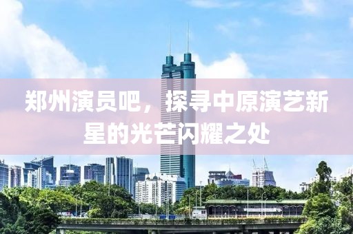 郑州演员吧，探寻中原演艺新星的光芒闪耀之处