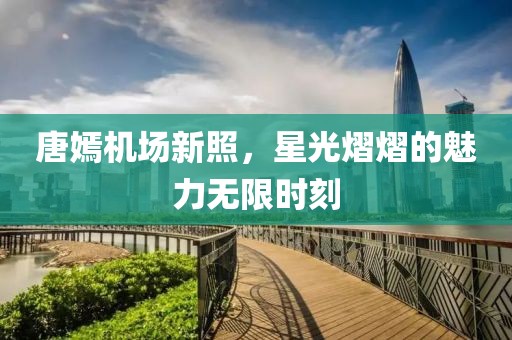 唐嫣机场新照，星光熠熠的魅力无限时刻