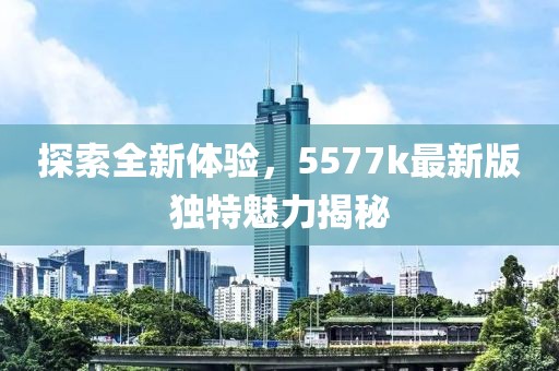 探索全新体验，5577k最新版独特魅力揭秘