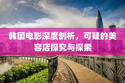 韩国电影深度剖析，可疑的美容店探究与探索