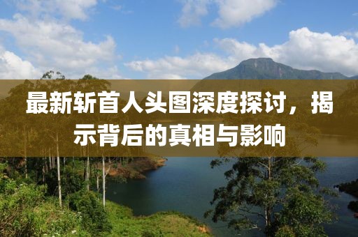 最新斩首人头图深度探讨，揭示背后的真相与影响