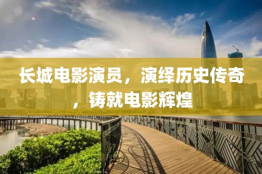 长城电影演员，演绎历史传奇，铸就电影辉煌