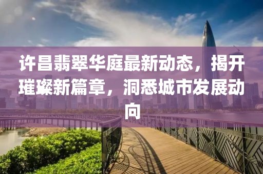 许昌翡翠华庭最新动态，揭开璀璨新篇章，洞悉城市发展动向