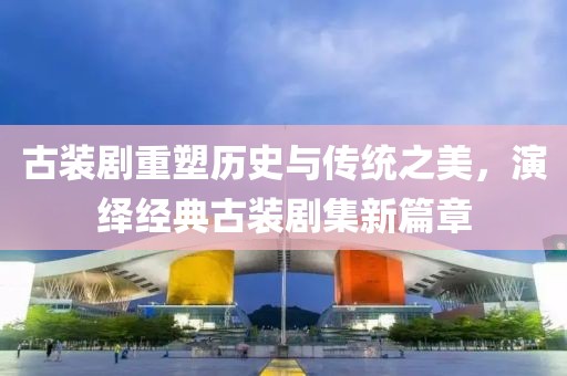 古装剧重塑历史与传统之美，演绎经典古装剧集新篇章