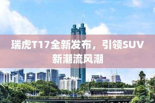 瑞虎T17全新发布，引领SUV新潮流风潮