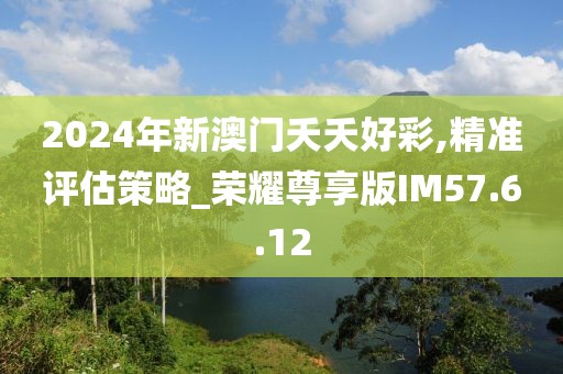 2024年新澳门夭夭好彩,精准评估策略_荣耀尊享版IM57.6.12
