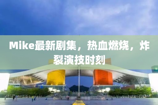 Mike最新剧集，热血燃烧，炸裂演技时刻
