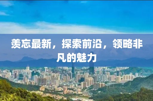 羡忘最新，探索前沿，领略非凡的魅力