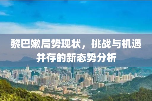 黎巴嫩局势现状，挑战与机遇并存的新态势分析