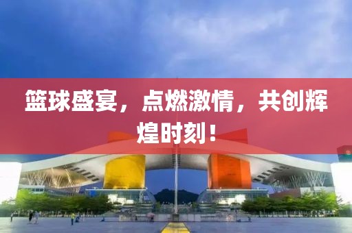 篮球盛宴，点燃激情，共创辉煌时刻！