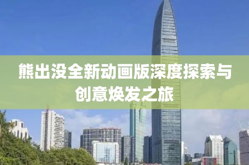 熊出没全新动画版深度探索与创意焕发之旅