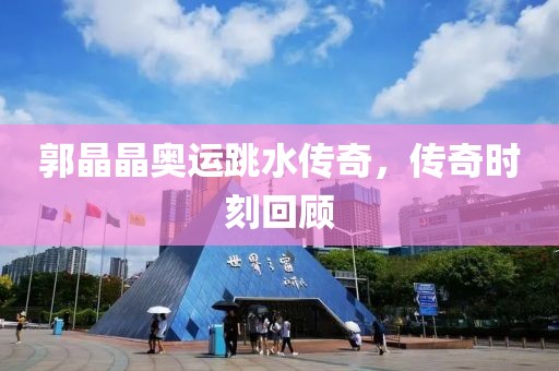 郭晶晶奥运跳水传奇，传奇时刻回顾
