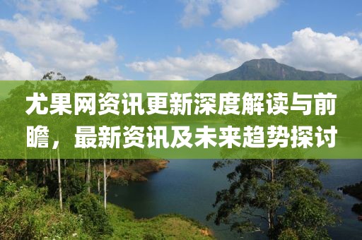 尤果网资讯更新深度解读与前瞻，最新资讯及未来趋势探讨