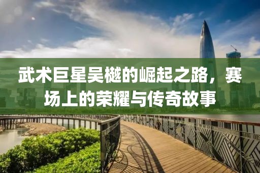 武术巨星吴樾的崛起之路，赛场上的荣耀与传奇故事