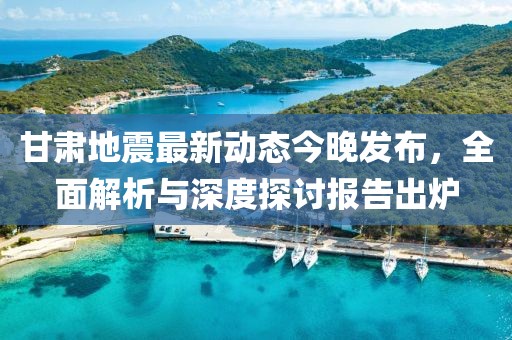 甘肃地震最新动态今晚发布，全面解析与深度探讨报告出炉