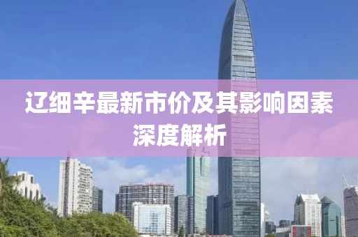 辽细辛最新市价及其影响因素深度解析