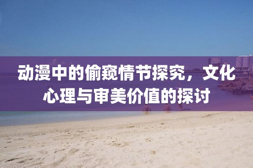 动漫中的偷窥情节探究，文化心理与审美价值的探讨