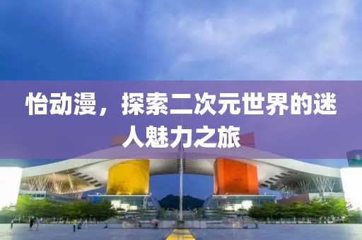 怡动漫，探索二次元世界的迷人魅力之旅