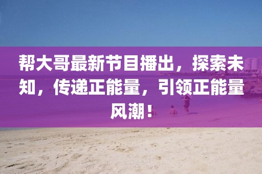 帮大哥最新节目播出，探索未知，传递正能量，引领正能量风潮！