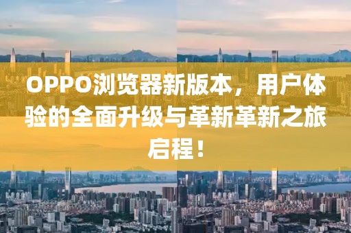 OPPO浏览器新版本，用户体验的全面升级与革新革新之旅启程！