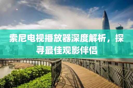 索尼电视播放器深度解析，探寻最佳观影伴侣