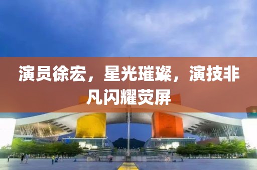 演员徐宏，星光璀璨，演技非凡闪耀荧屏