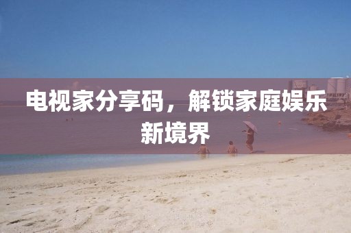 电视家分享码，解锁家庭娱乐新境界