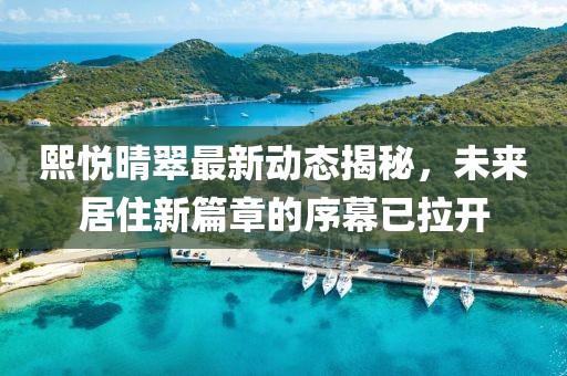 熙悦晴翠最新动态揭秘，未来居住新篇章的序幕已拉开