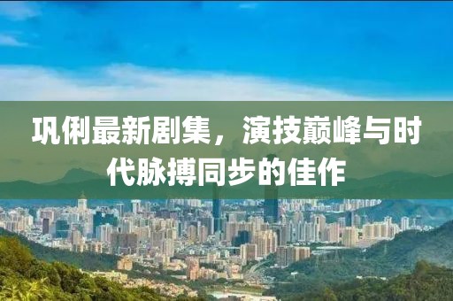 巩俐最新剧集，演技巅峰与时代脉搏同步的佳作