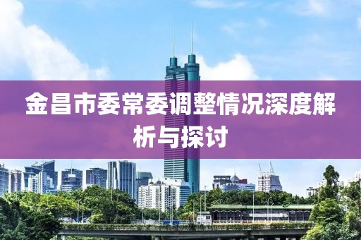 金昌市委常委调整情况深度解析与探讨