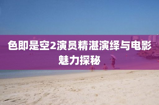 色即是空2演员精湛演绎与电影魅力探秘