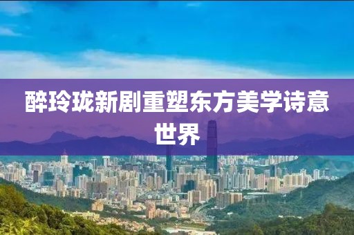 醉玲珑新剧重塑东方美学诗意世界
