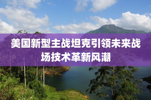 美国新型主战坦克引领未来战场技术革新风潮