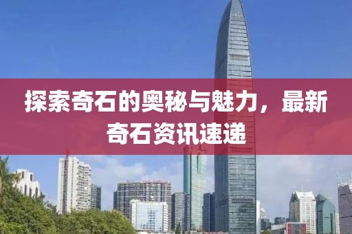 探索奇石的奥秘与魅力，最新奇石资讯速递