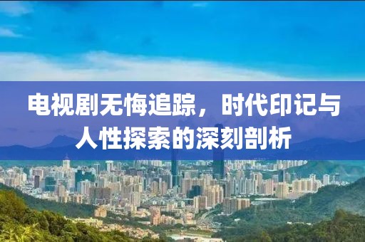 电视剧无悔追踪，时代印记与人性探索的深刻剖析