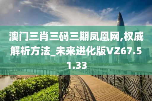 澳门三肖三码三期凤凰网,权威解析方法_未来进化版VZ67.51.33