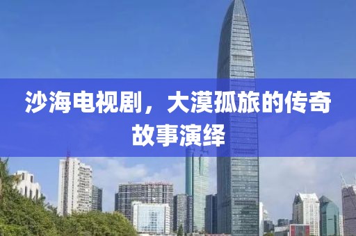 沙海电视剧，大漠孤旅的传奇故事演绎