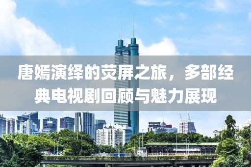 唐嫣演绎的荧屏之旅，多部经典电视剧回顾与魅力展现