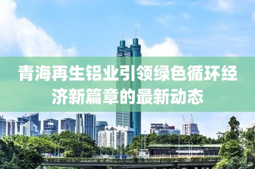 青海再生铝业引领绿色循环经济新篇章的最新动态