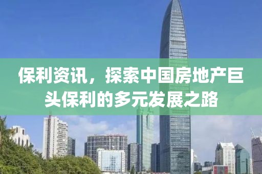 保利资讯，探索中国房地产巨头保利的多元发展之路