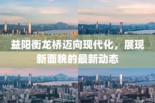 益阳衡龙桥迈向现代化，展现新面貌的最新动态