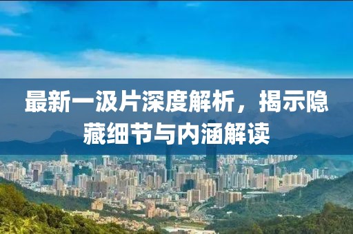 最新一汲片深度解析，揭示隐藏细节与内涵解读