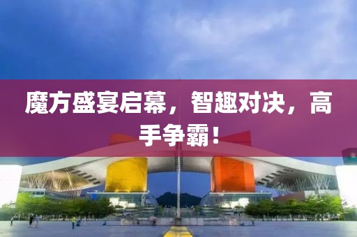 魔方盛宴启幕，智趣对决，高手争霸！
