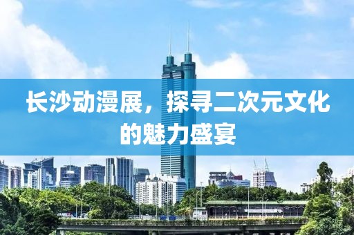 长沙动漫展，探寻二次元文化的魅力盛宴