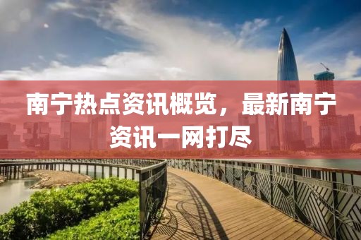 南宁热点资讯概览，最新南宁资讯一网打尽