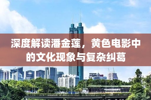 深度解读潘金莲，黄色电影中的文化现象与复杂纠葛
