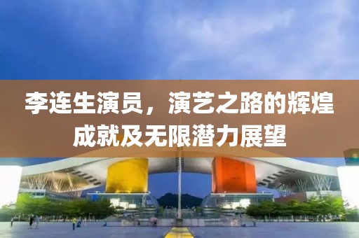 李连生演员，演艺之路的辉煌成就及无限潜力展望