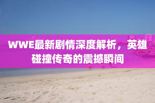 WWE最新剧情深度解析，英雄碰撞传奇的震撼瞬间
