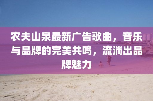 农夫山泉最新广告歌曲，音乐与品牌的完美共鸣，流淌出品牌魅力